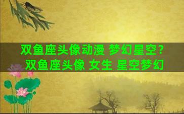 双鱼座头像动漫 梦幻星空？双鱼座头像 女生 星空梦幻